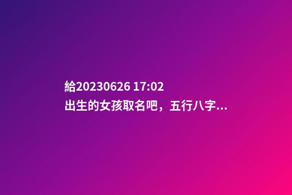 給2023.06.26 17:02出生的女孩取名吧，五行八字起名